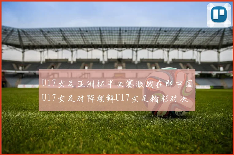 U17女足亚洲杯半决赛激战在即中国U17女足对阵朝鲜U17女足精彩对决即将开启