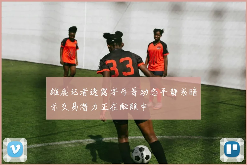 雄鹿记者透露字母哥动态平静或暗示交易潜力正在酝酿中