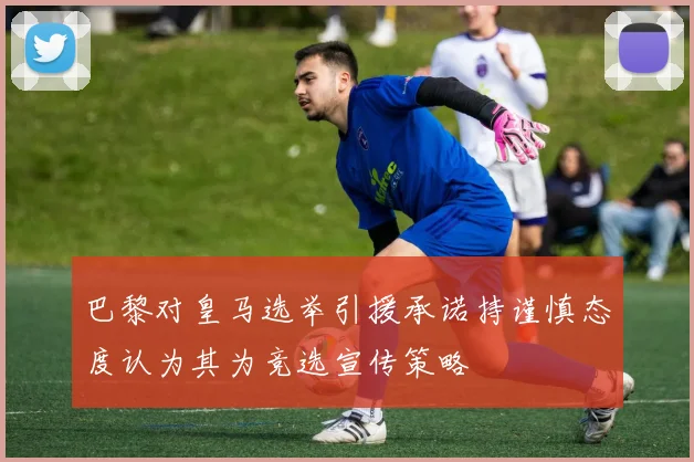 巴黎对皇马选举引援承诺持谨慎态度认为其为竞选宣传策略