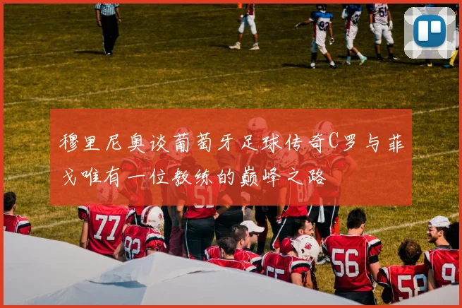 穆里尼奥谈葡萄牙足球传奇C罗与菲戈唯有一位教练的巅峰之路