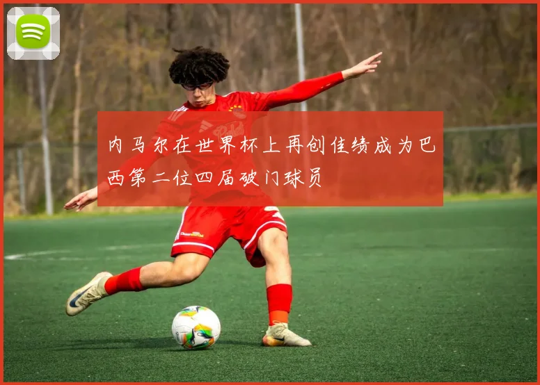 内马尔在世界杯上再创佳绩成为巴西第二位四届破门球员
