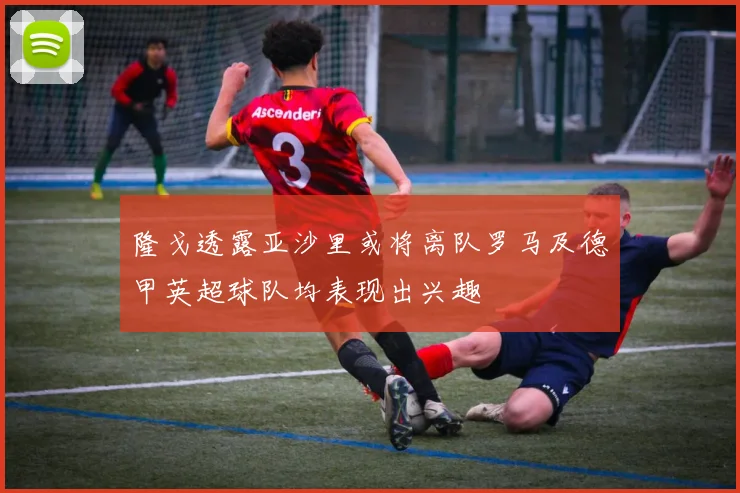 隆戈透露亚沙里或将离队罗马及德甲英超球队均表现出兴趣
