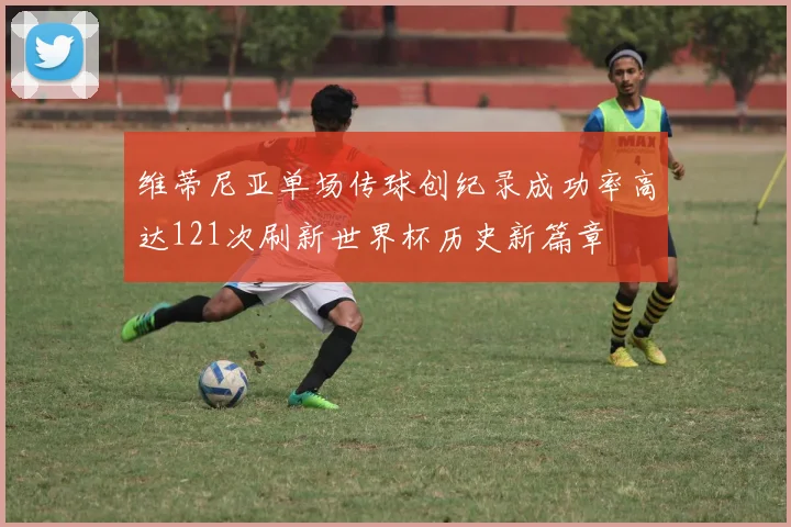 维蒂尼亚单场传球创纪录成功率高达121次刷新世界杯历史新篇章