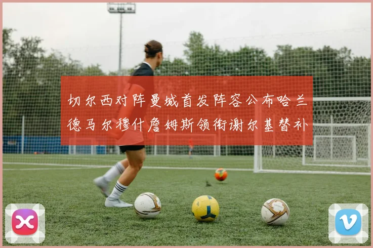 切尔西对阵曼城首发阵容公布哈兰德马尔穆什詹姆斯领衔谢尔基替补出战