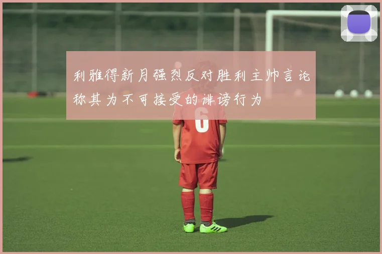 利雅得新月强烈反对胜利主帅言论称其为不可接受的诽谤行为
