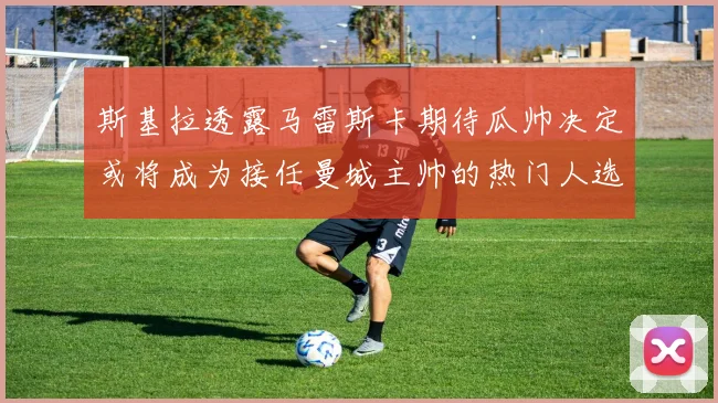 斯基拉透露马雷斯卡期待瓜帅决定或将成为接任曼城主帅的热门人选