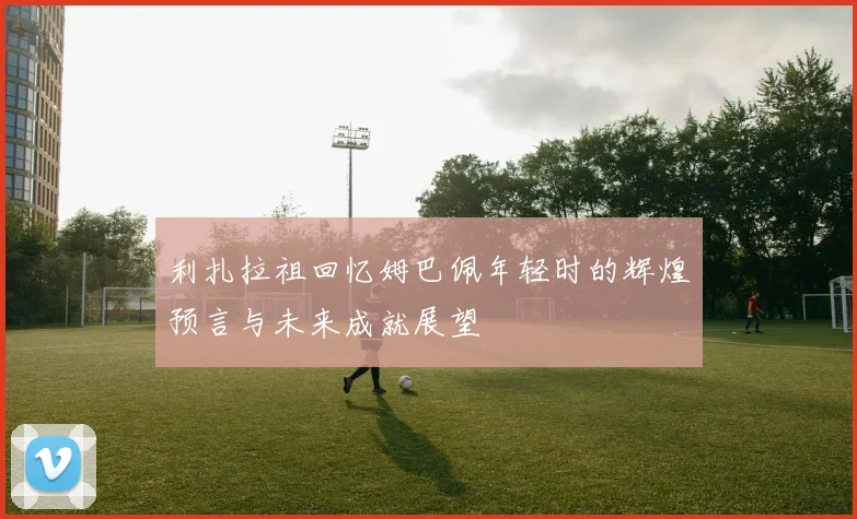 利扎拉祖回忆姆巴佩年轻时的辉煌预言与未来成就展望