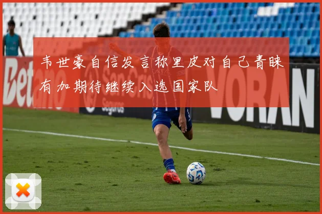 韦世豪自信发言称里皮对自己青睐有加期待继续入选国家队