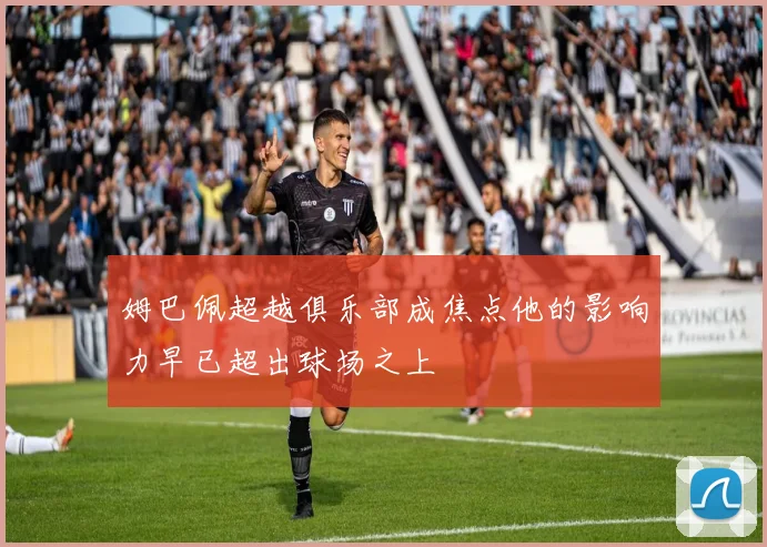 姆巴佩超越俱乐部成焦点他的影响力早已超出球场之上