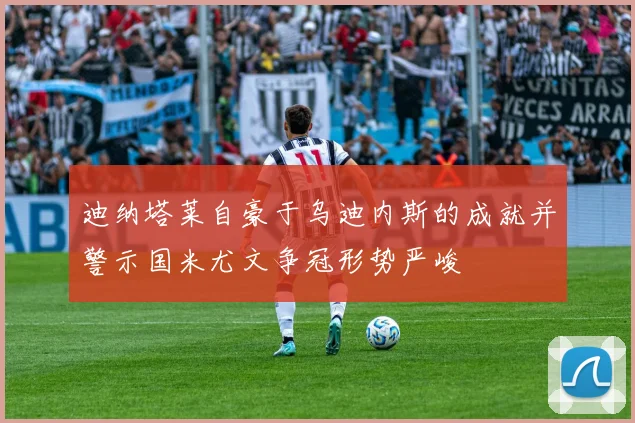 迪纳塔莱自豪于乌迪内斯的成就并警示国米尤文争冠形势严峻