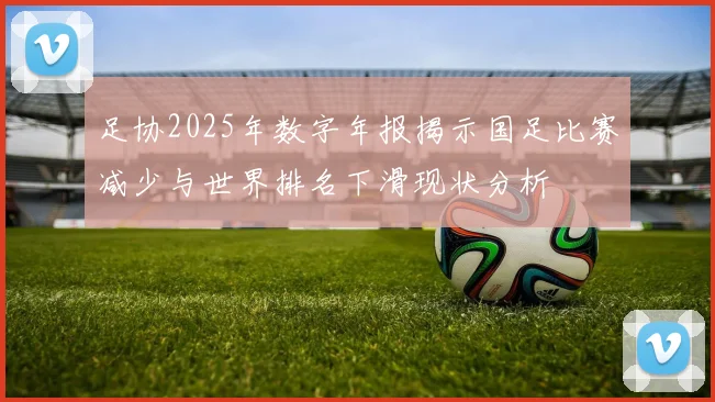 足协2025年数字年报揭示国足比赛减少与世界排名下滑现状分析