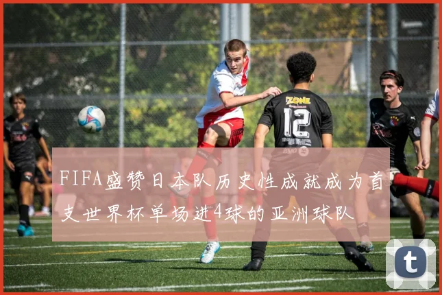 FIFA盛赞日本队历史性成就成为首支世界杯单场进4球的亚洲球队