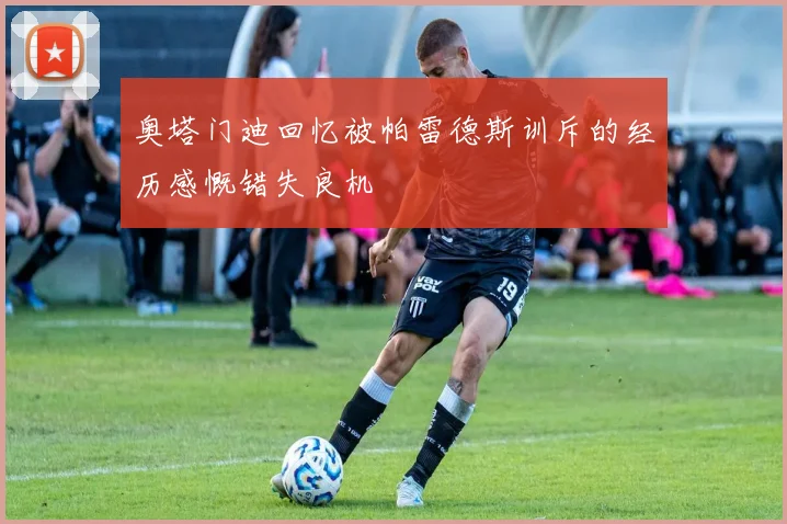 奥塔门迪回忆被帕雷德斯训斥的经历感慨错失良机