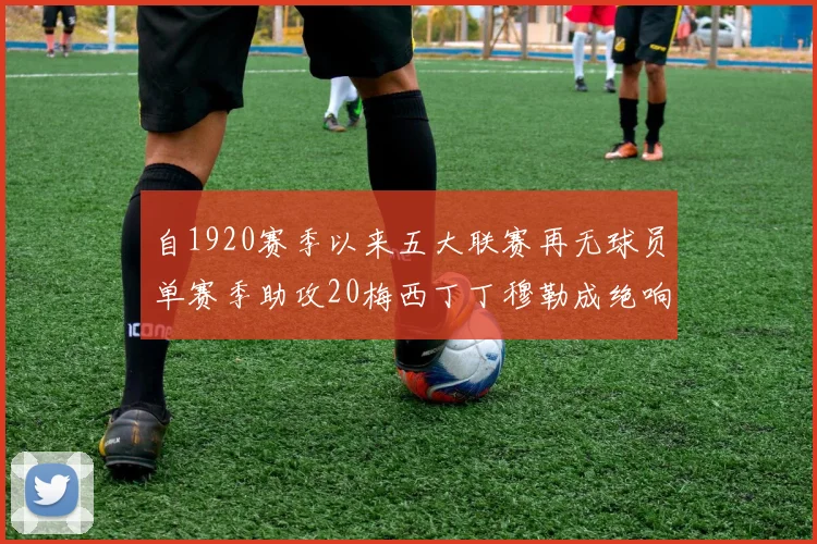 自1920赛季以来五大联赛再无球员单赛季助攻20梅西丁丁穆勒成绝响