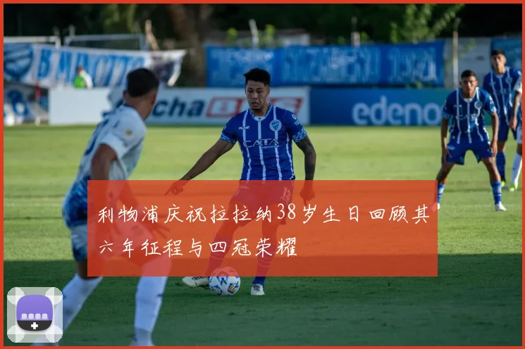 利物浦庆祝拉拉纳38岁生日回顾其六年征程与四冠荣耀