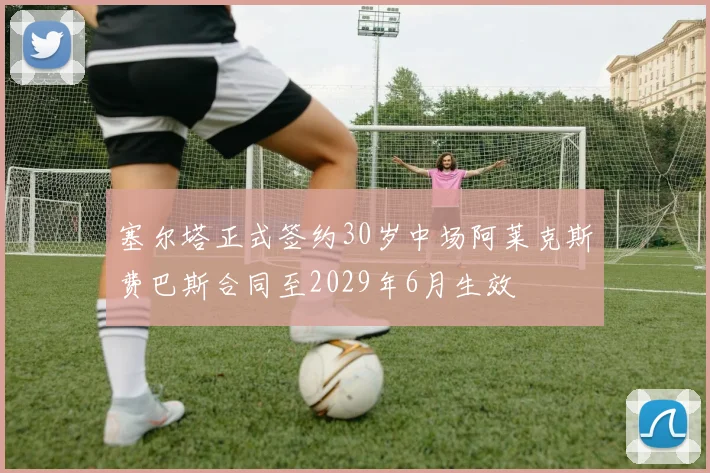 塞尔塔正式签约30岁中场阿莱克斯费巴斯合同至2029年6月生效