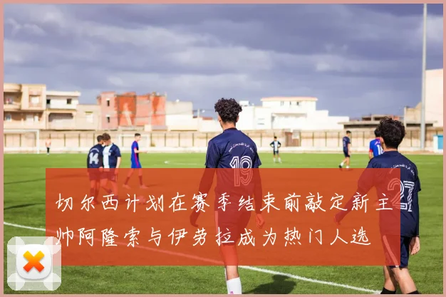切尔西计划在赛季结束前敲定新主帅阿隆索与伊劳拉成为热门人选