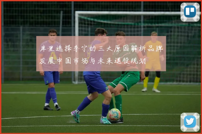 库里选择李宁的三大原因解析品牌发展中国市场与未来退役规划