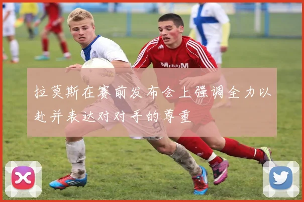 拉莫斯在赛前发布会上强调全力以赴并表达对对手的尊重