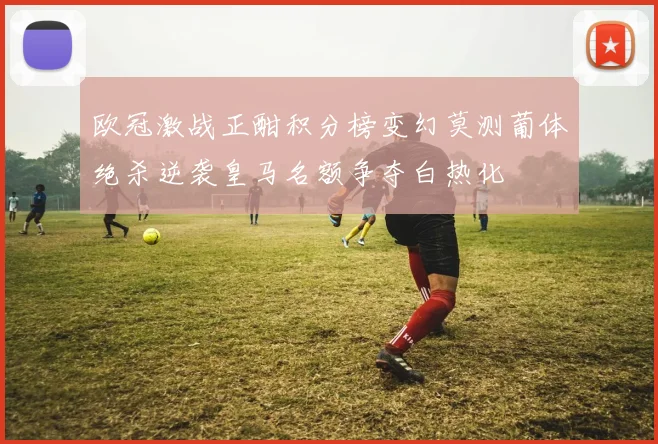 欧冠激战正酣积分榜变幻莫测葡体绝杀逆袭皇马名额争夺白热化