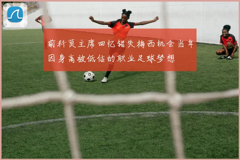 前科莫主席回忆错失梅西机会当年因身高被低估的职业足球梦想