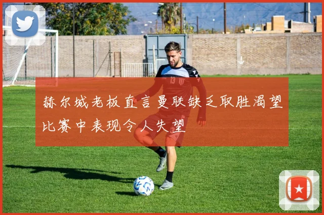 赫尔城老板直言曼联缺乏取胜渴望比赛中表现令人失望