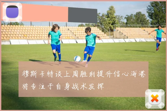 穆斯卡特谈上周胜利提升信心海港将专注于自身战术发挥
